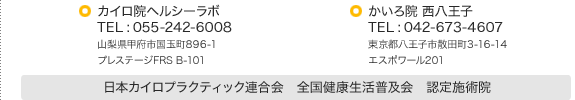 カイロ院ヘルシーラボ TEL : 055-242-6008 / かいろ院 西八王子 TEL : 042-673-4607 / カイロプラクティックセンターRC TEL : 055-288-9305