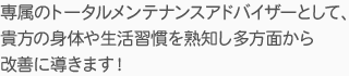 専属のトータルメンテナンスアドバイザーとして、貴方の身体や生活習慣を熟知し多方面から改善に導きます！